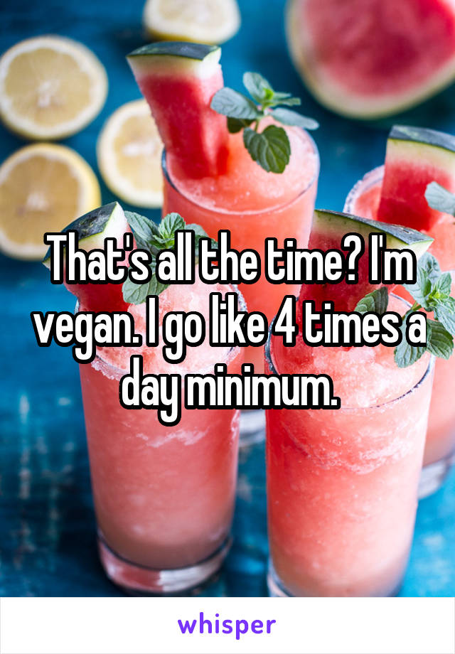 That's all the time? I'm vegan. I go like 4 times a day minimum.