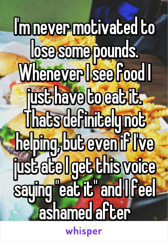 I'm never motivated to lose some pounds. Whenever I see food I just have to eat it. Thats definitely not helping, but even if I've just ate I get this voice saying "eat it" and I feel ashamed after