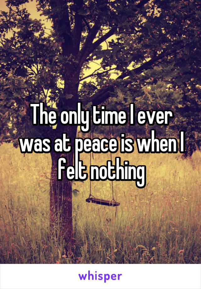 The only time I ever was at peace is when I felt nothing