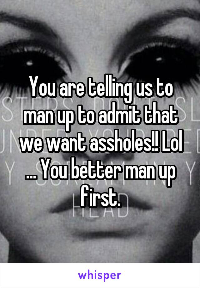 You are telling us to man up to admit that we want assholes!! Lol ... You better man up first.