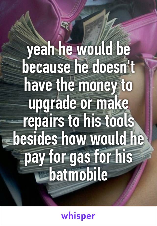 yeah he would be because he doesn't have the money to upgrade or make repairs to his tools besides how would he pay for gas for his batmobile