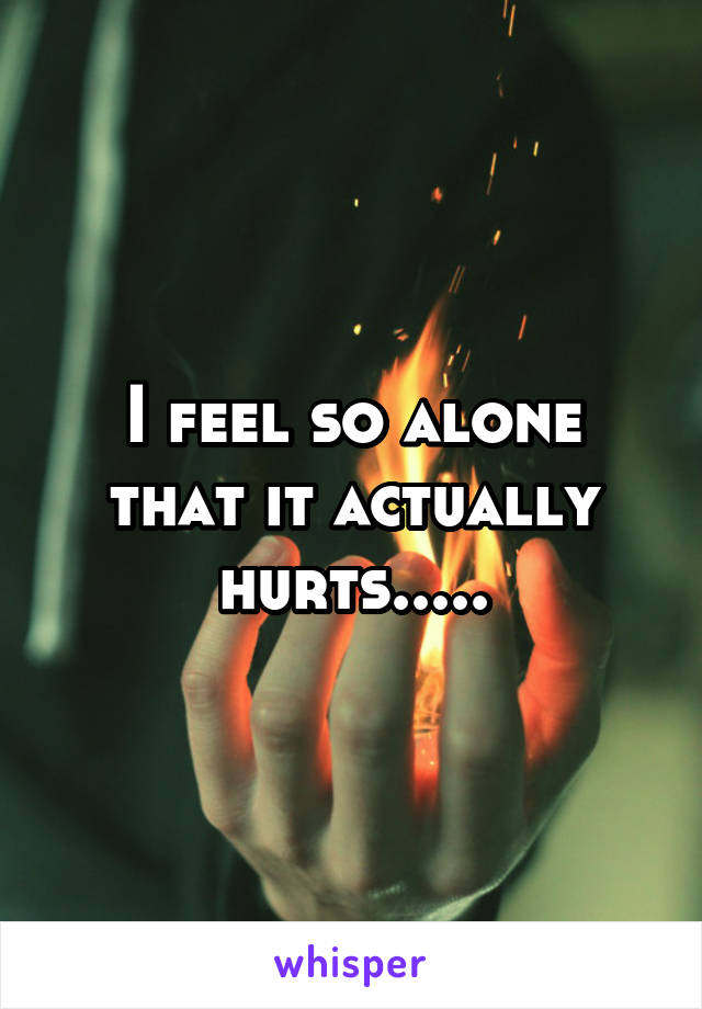 I feel so alone that it actually hurts.....