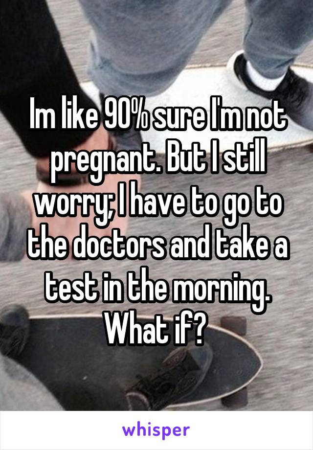 Im like 90% sure I'm not pregnant. But I still worry; I have to go to the doctors and take a test in the morning. What if? 