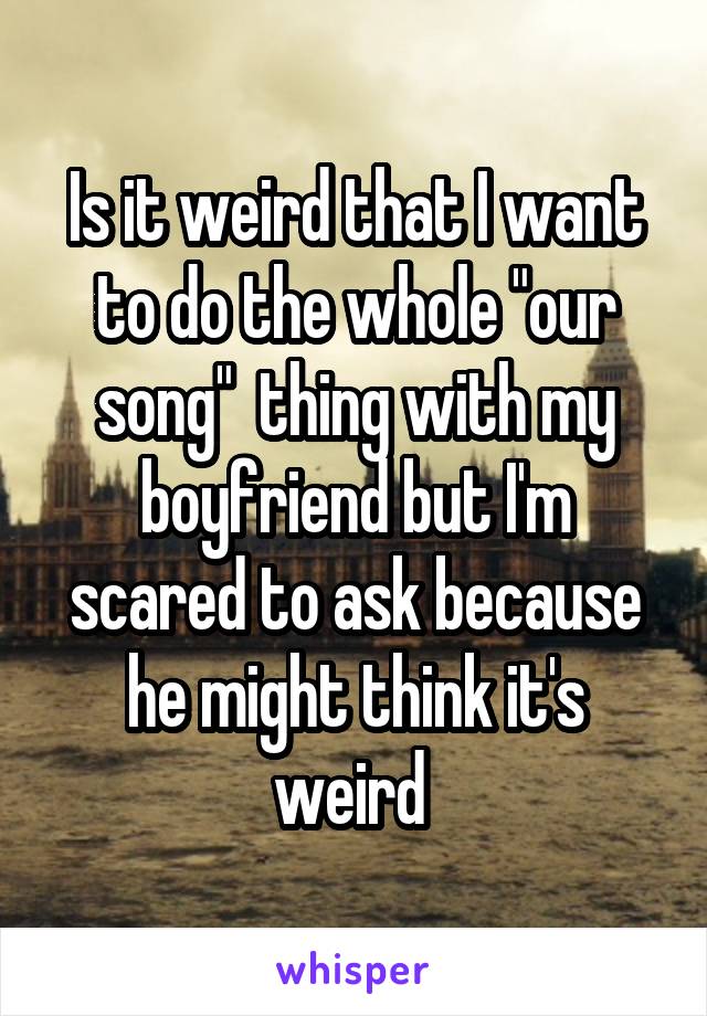 Is it weird that I want to do the whole "our song"  thing with my boyfriend but I'm scared to ask because he might think it's weird 