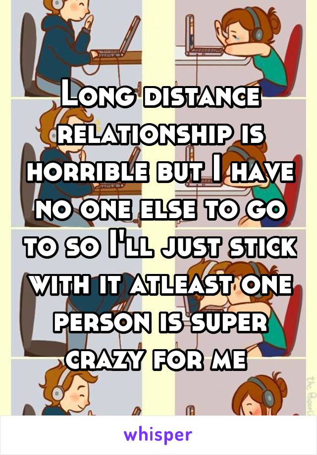 Long distance relationship is horrible but I have no one else to go to so I'll just stick with it atleast one person is super crazy for me 