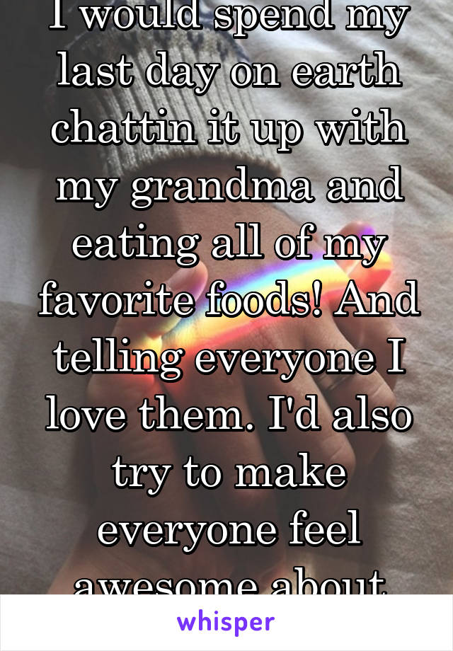 I would spend my last day on earth chattin it up with my grandma and eating all of my favorite foods! And telling everyone I love them. I'd also try to make everyone feel awesome about themselves.