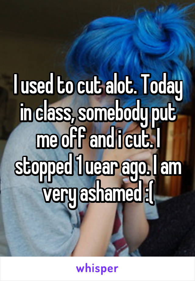I used to cut alot. Today in class, somebody put me off and i cut. I stopped 1 uear ago. I am very ashamed :(