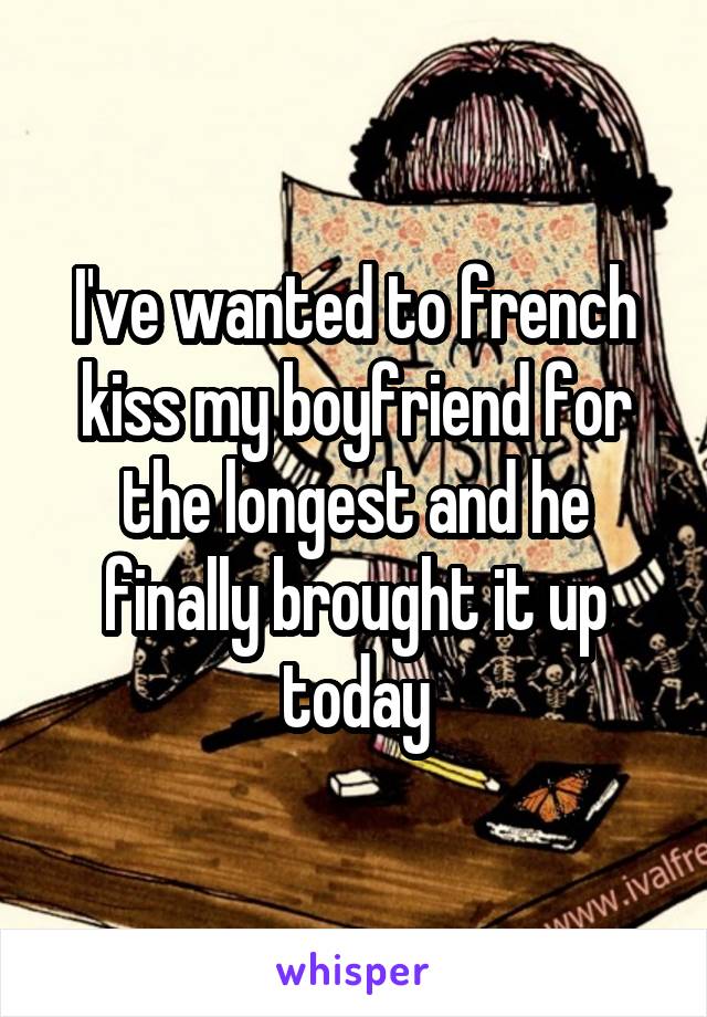I've wanted to french kiss my boyfriend for the longest and he finally brought it up today