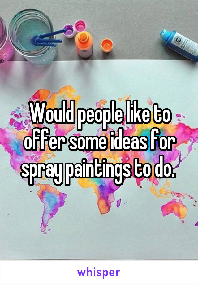 Would people like to offer some ideas for spray paintings to do. 