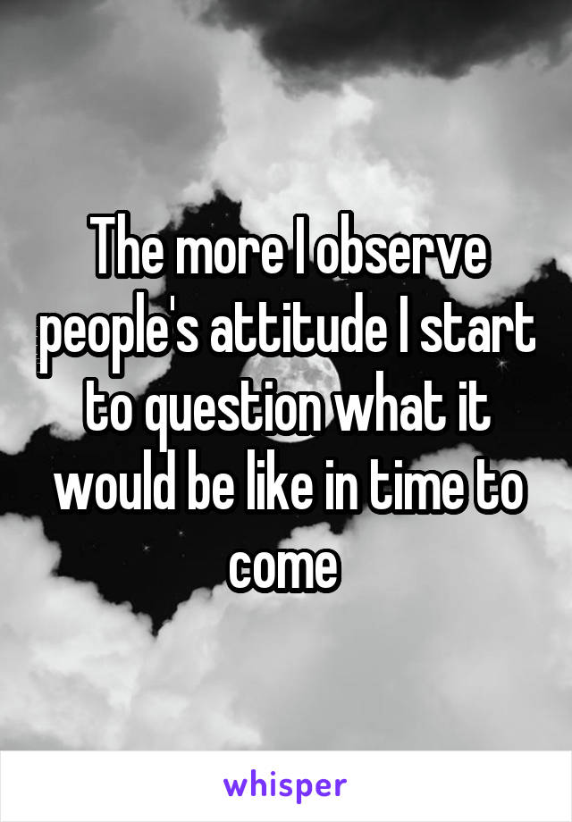 The more I observe people's attitude I start to question what it would be like in time to come 