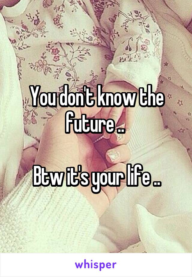 You don't know the future .. 

Btw it's your life ..