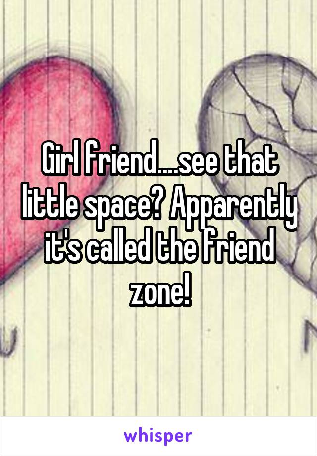 Girl friend....see that little space? Apparently it's called the friend zone!