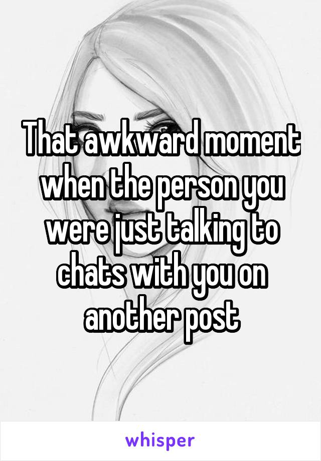 That awkward moment when the person you were just talking to chats with you on another post