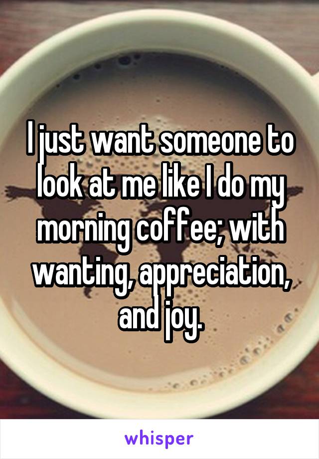 I just want someone to look at me like I do my morning coffee; with wanting, appreciation, and joy.