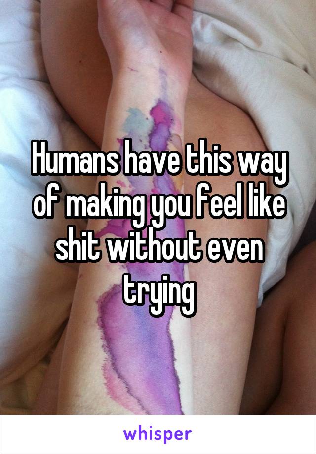Humans have this way of making you feel like shit without even trying