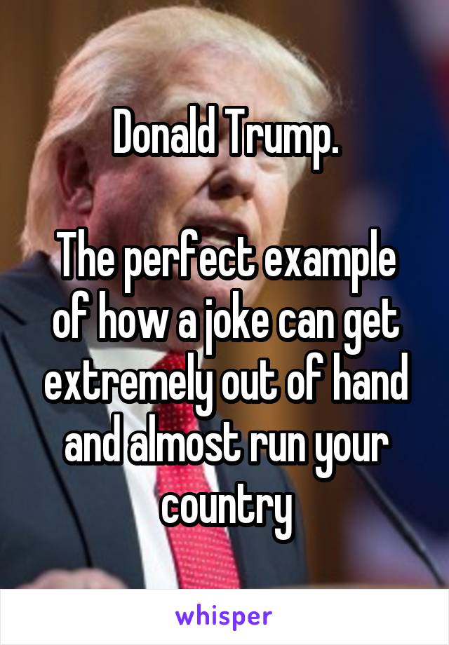 Donald Trump.

The perfect example of how a joke can get extremely out of hand and almost run your country
