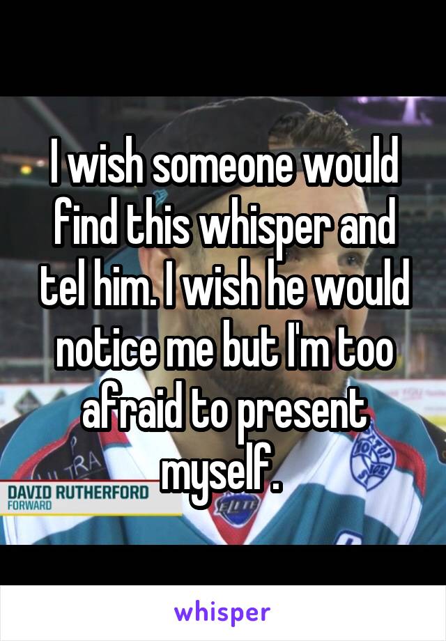 I wish someone would find this whisper and tel him. I wish he would notice me but I'm too afraid to present myself. 