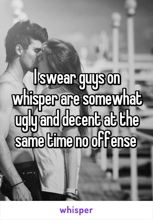I swear guys on whisper are somewhat ugly and decent at the same time no offense 