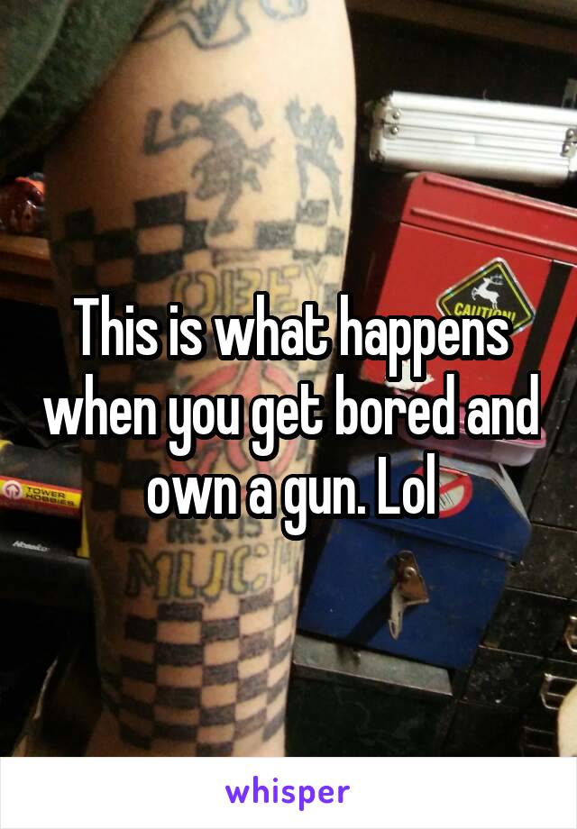 This is what happens when you get bored and own a gun. Lol