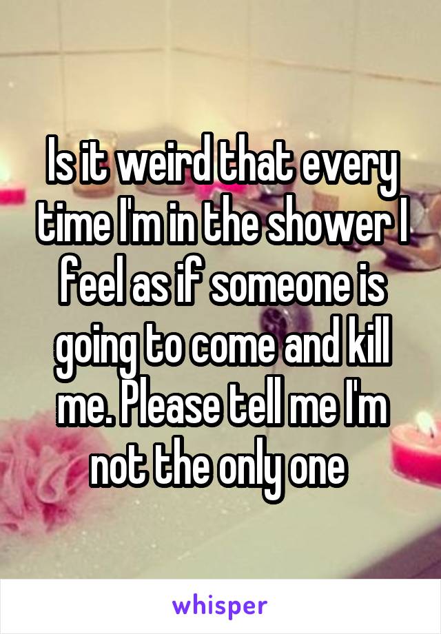 Is it weird that every time I'm in the shower I feel as if someone is going to come and kill me. Please tell me I'm not the only one 