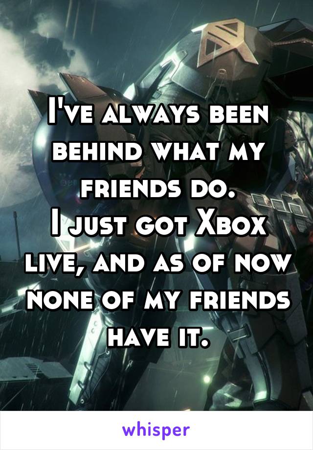 I've always been behind what my friends do.
I just got Xbox live, and as of now none of my friends have it.