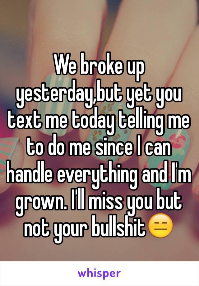 We broke up yesterday,but yet you text me today telling me to do me since I can handle everything and I'm grown. I'll miss you but not your bullshit😑