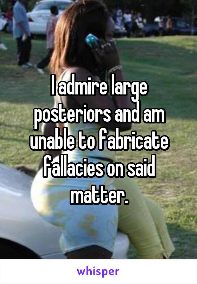 I admire large posteriors and am unable to fabricate fallacies on said matter.
