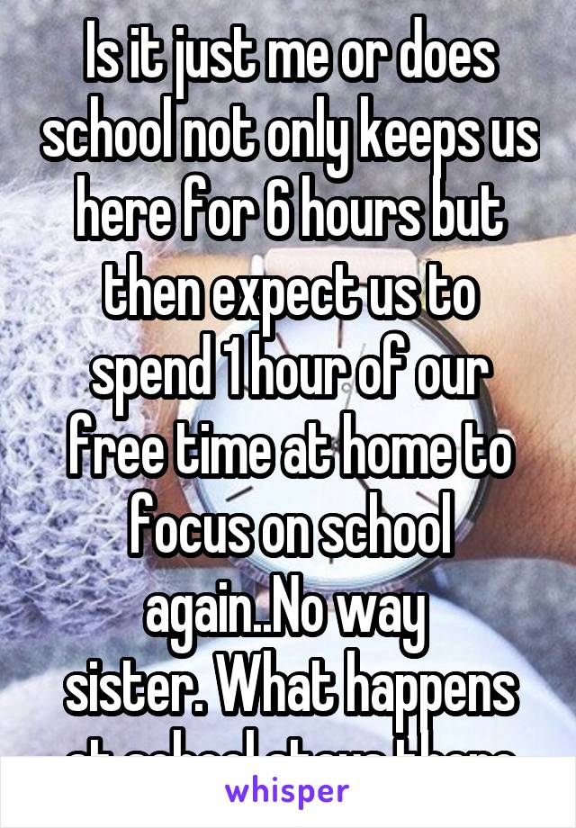 Is it just me or does school not only keeps us here for 6 hours but then expect us to spend 1 hour of our free time at home to focus on school again..No way 
sister. What happens at school stays there