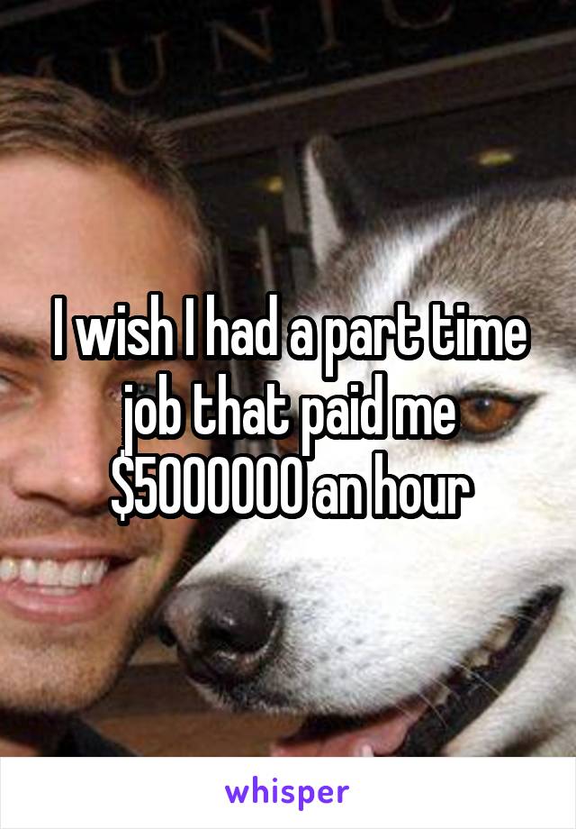 I wish I had a part time job that paid me $5000000 an hour