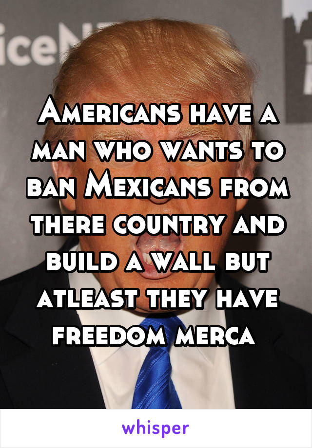Americans have a man who wants to ban Mexicans from there country and build a wall but atleast they have freedom merca 