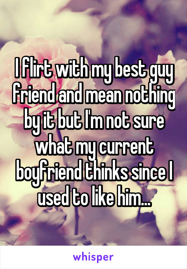 I flirt with my best guy friend and mean nothing by it but I'm not sure what my current boyfriend thinks since I used to like him...