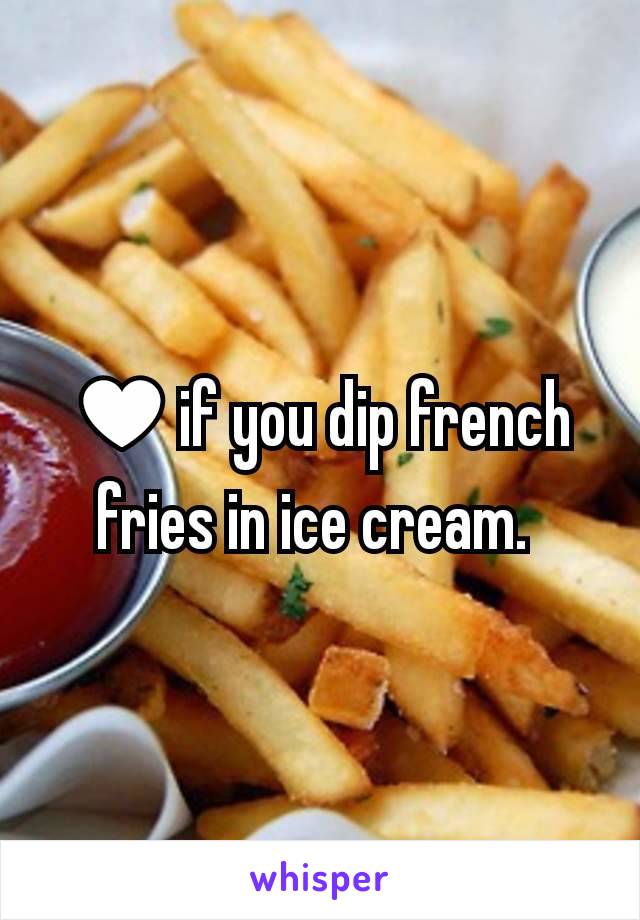 ♥if you dip french fries in ice cream. 