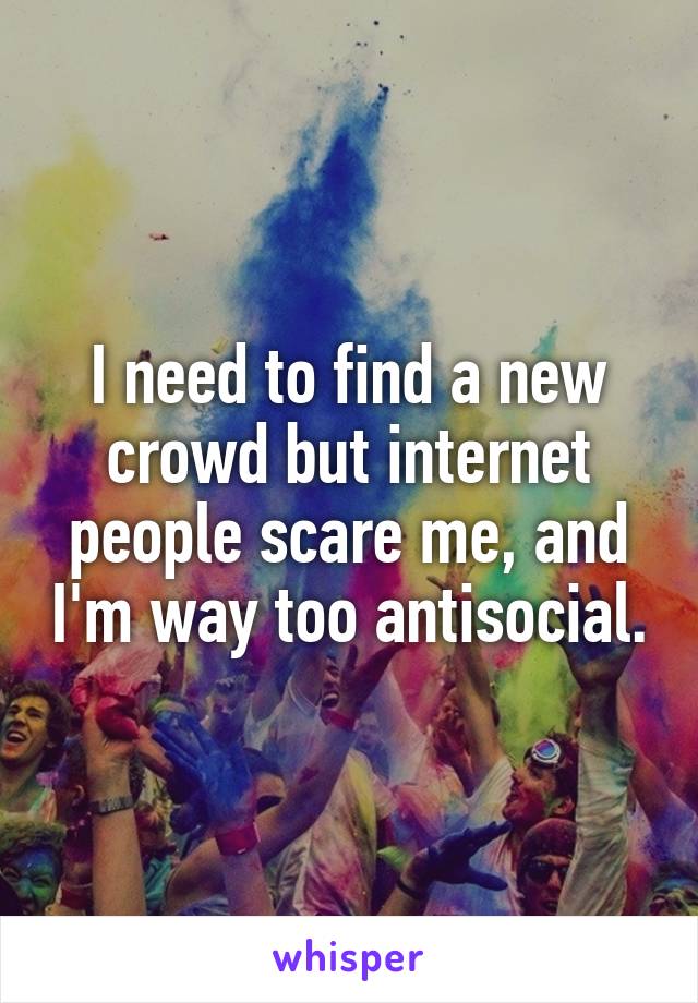 I need to find a new crowd but internet people scare me, and I'm way too antisocial.