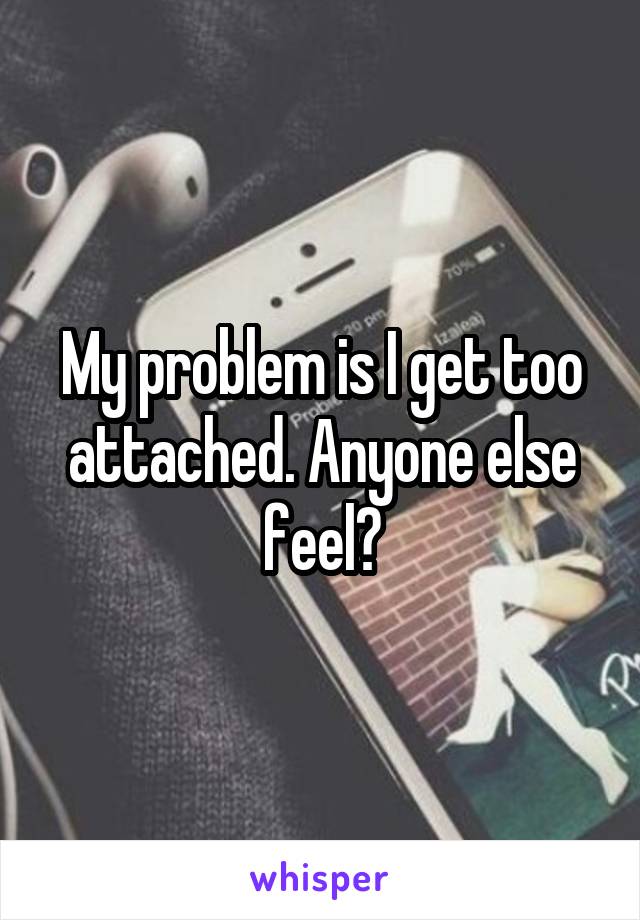 My problem is I get too attached. Anyone else feel?