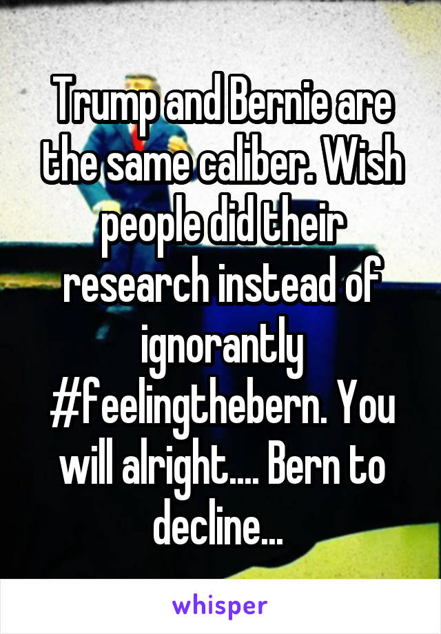 Trump and Bernie are the same caliber. Wish people did their research instead of ignorantly #feelingthebern. You will alright.... Bern to decline... 