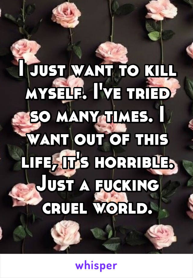 I just want to kill myself. I've tried so many times. I want out of this life, it's horrible. Just a fucking cruel world.