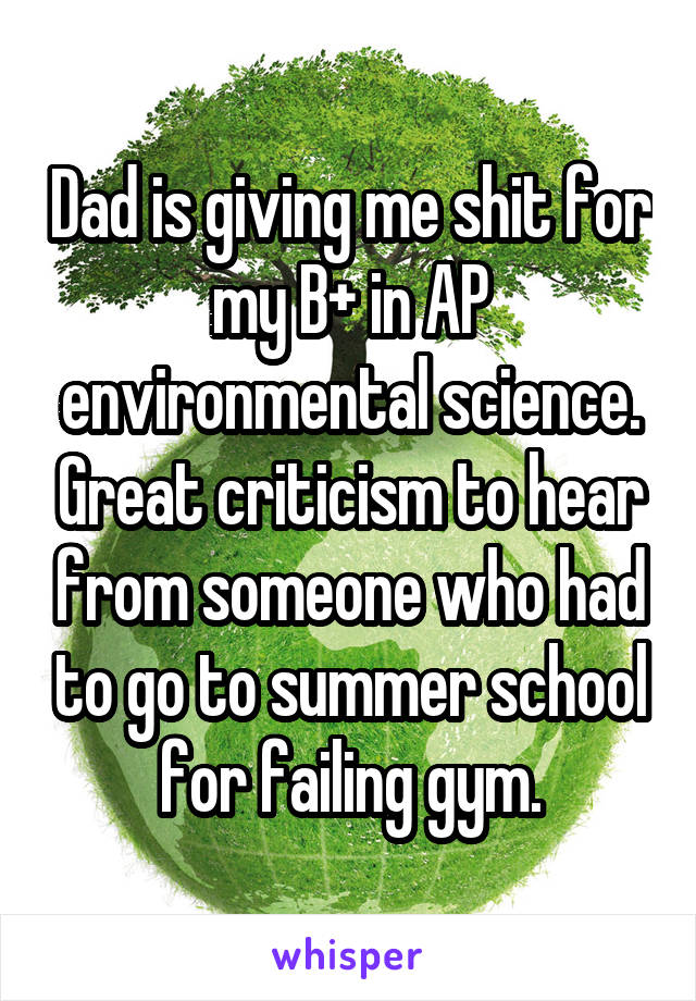 Dad is giving me shit for my B+ in AP environmental science. Great criticism to hear from someone who had to go to summer school for failing gym.