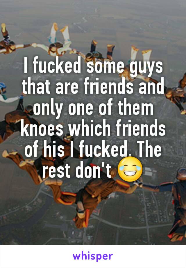 I fucked some guys that are friends and only one of them knoes which friends of his I fucked. The rest don't 😂