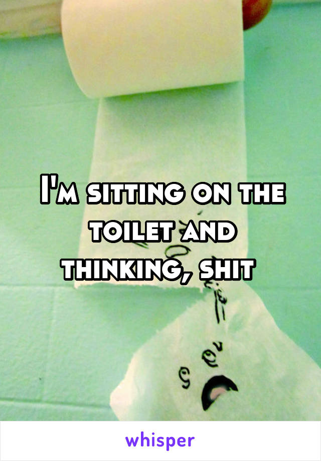 I'm sitting on the toilet and thinking, shit 