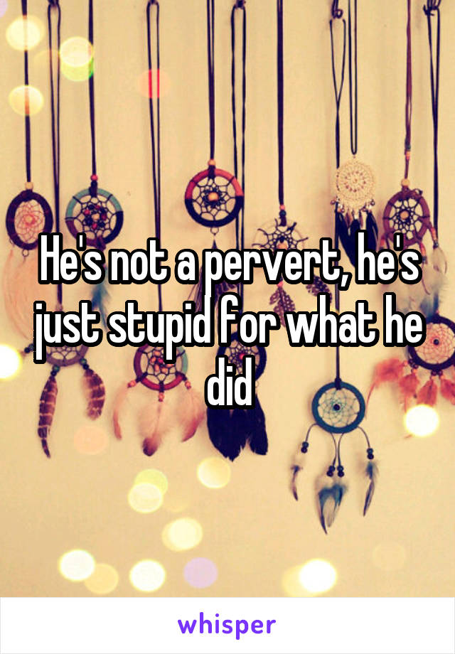 He's not a pervert, he's just stupid for what he did