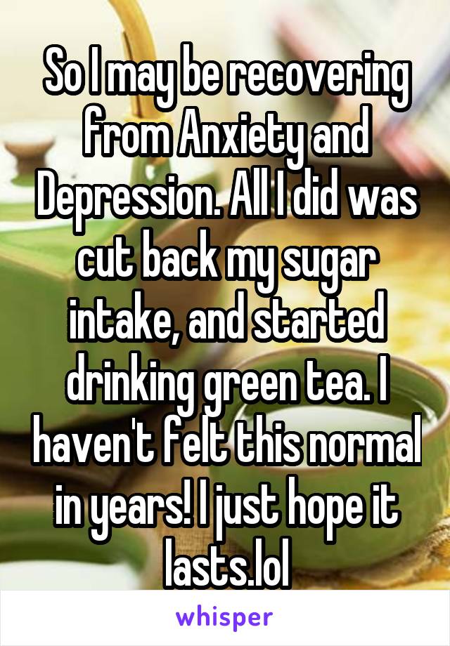 So I may be recovering from Anxiety and Depression. All I did was cut back my sugar intake, and started drinking green tea. I haven't felt this normal in years! I just hope it lasts.lol