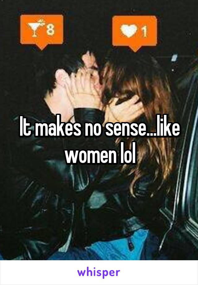 It makes no sense...like women lol