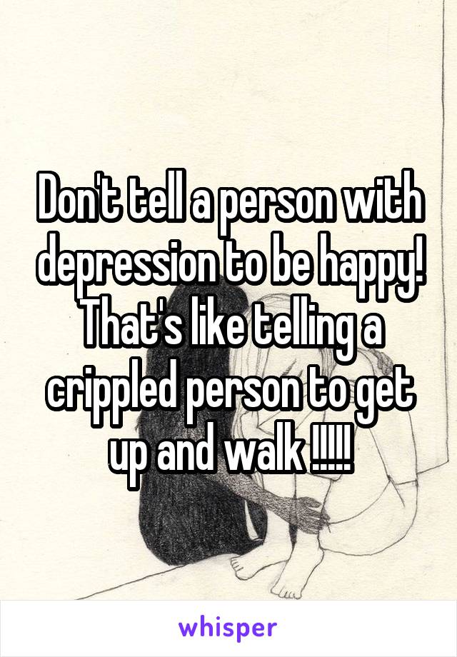 Don't tell a person with depression to be happy! That's like telling a crippled person to get up and walk !!!!!