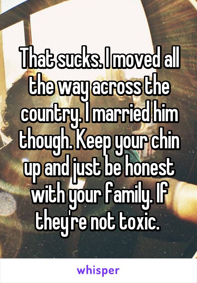 That sucks. I moved all the way across the country. I married him though. Keep your chin up and just be honest with your family. If they're not toxic. 