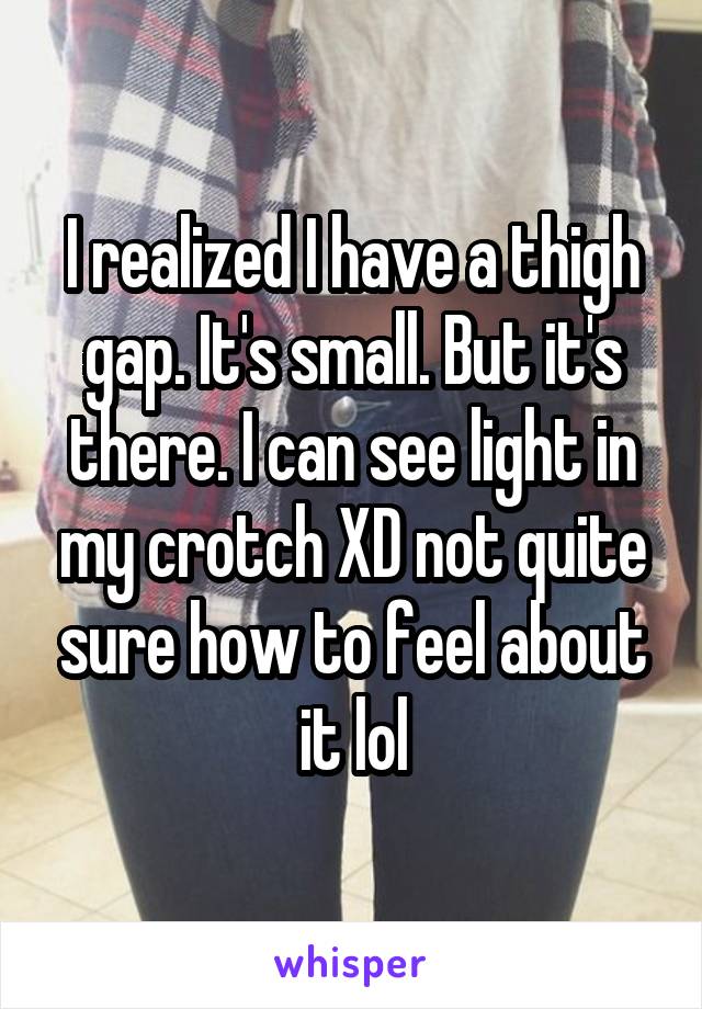 I realized I have a thigh gap. It's small. But it's there. I can see light in my crotch XD not quite sure how to feel about it lol