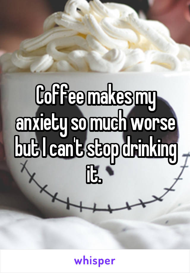 Coffee makes my anxiety so much worse but I can't stop drinking it. 