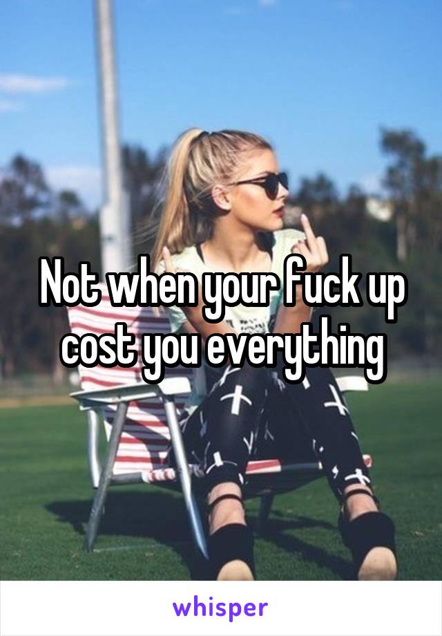 Not when your fuck up cost you everything