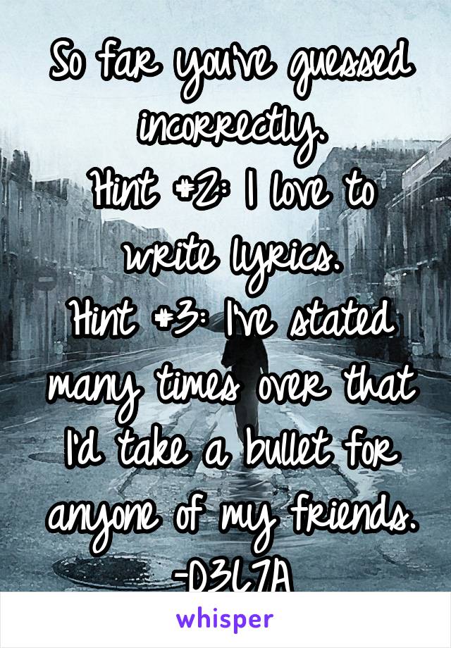 So far you've guessed incorrectly.
Hint #2: I love to write lyrics.
Hint #3: I've stated many times over that I'd take a bullet for anyone of my friends.
-D3L7A