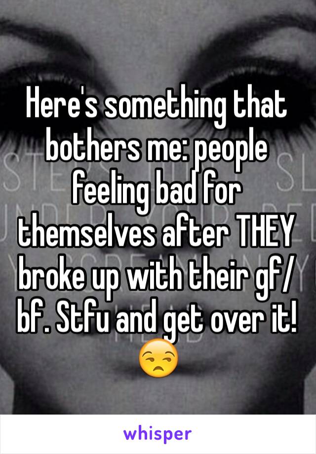 Here's something that bothers me: people feeling bad for themselves after THEY broke up with their gf/bf. Stfu and get over it! 😒
