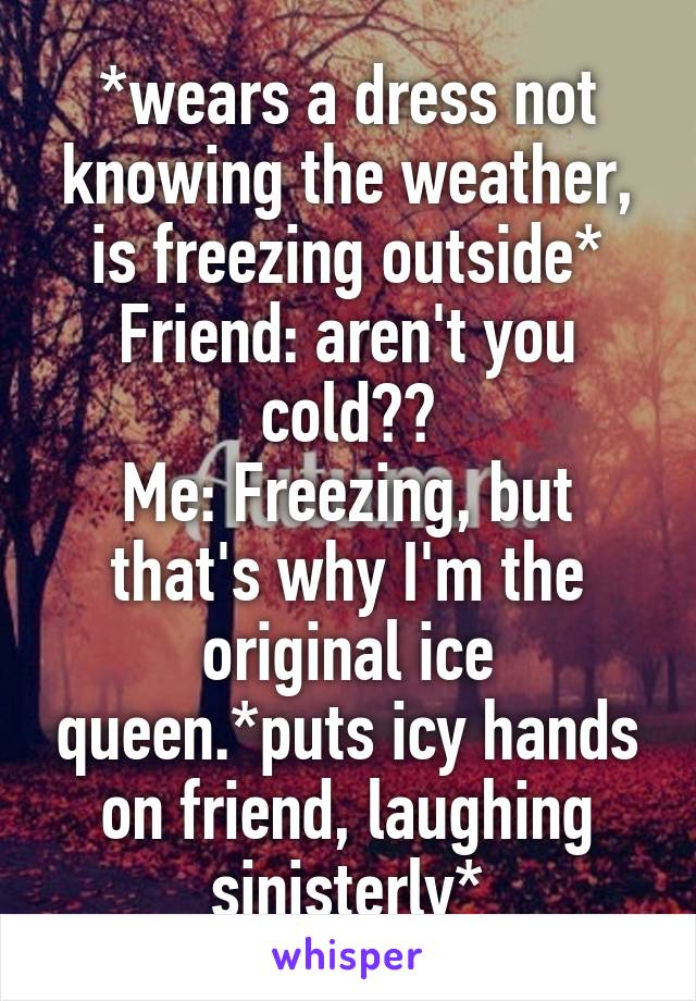 *wears a dress not knowing the weather, is freezing outside*
Friend: aren't you cold??
Me: Freezing, but that's why I'm the original ice queen.*puts icy hands on friend, laughing sinisterly*